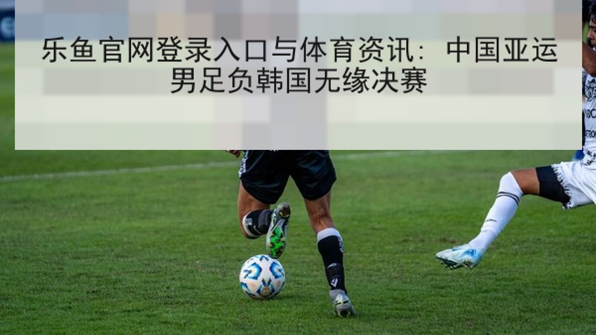 乐鱼官网登录入口与体育资讯: 中国亚运男足负韩国无缘决赛