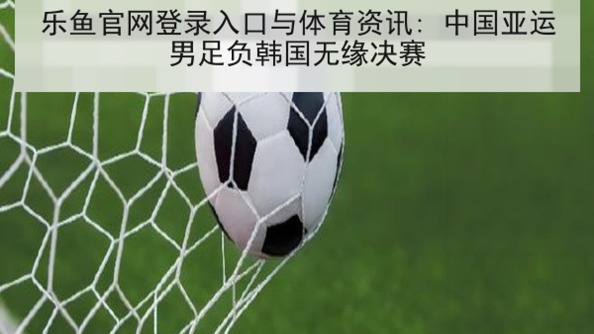 乐鱼官网登录入口与体育资讯: 中国亚运男足负韩国无缘决赛